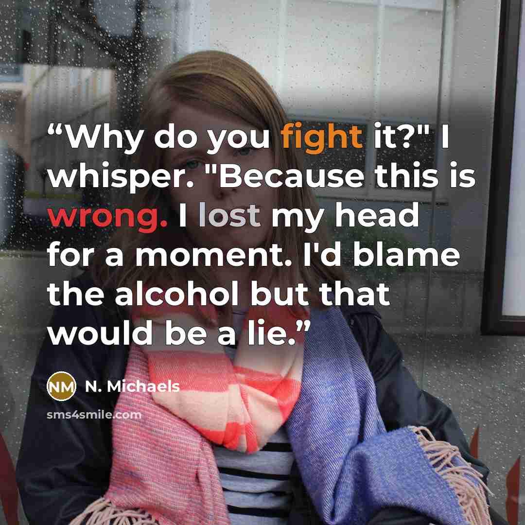 “Why do you fight it?" I whisper. "Because this is wrong. I lost my head for a moment. I'd blame the alcohol but that would be a lie.” quote by N. Michaels
