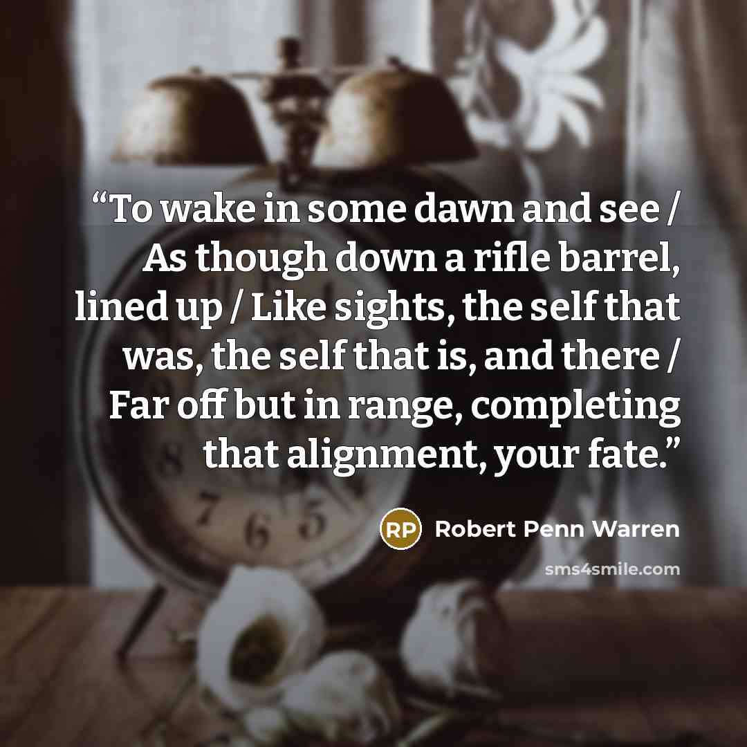 “To wake in some dawn and see / As though down a rifle barrel, lined up / Like sights, the self that was, the self that is, and there / Far off but in range, completing that alignment, your fate.” quote by Robert Penn Warren
