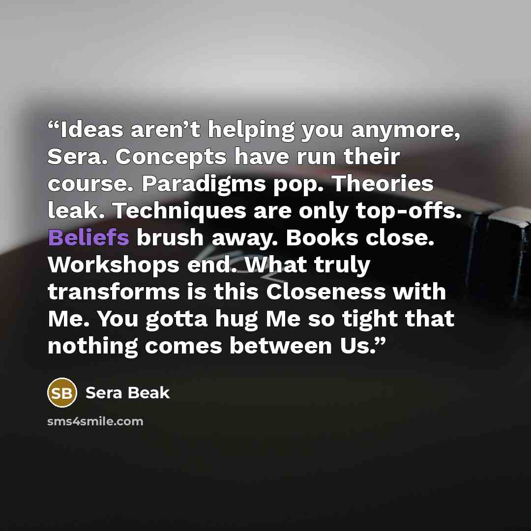 “Ideas aren’t helping you anymore, Sera. Concepts have run their course. Paradigms pop. Theories leak. Techniques are only top-offs. Beliefs brush away. Books close. Workshops end. What truly transforms is this Closeness with Me. You gotta hug Me so tight that nothing comes between Us.” quote by Sera Beak