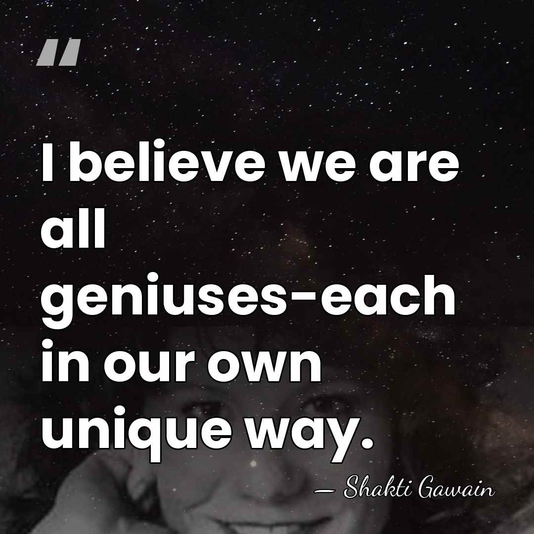 I believe we are all geniuses-each in our own unique way. - Shakti Gawain