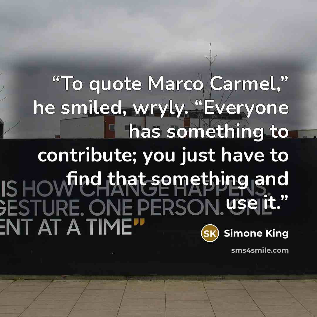 “To quote Marco Carmel,” he smiled, wryly. “Everyone has something to contribute; you just have to find that something and use it.” quote by Simone King