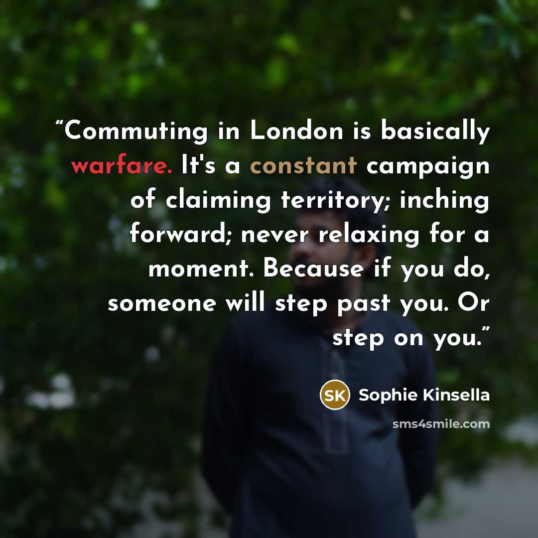 “Commuting in London is basically warfare. It's a constant campaign of claiming territory; inching forward; never relaxing for a moment. Because if you do, someone will step past you. Or step on you.” quote by Sophie Kinsella