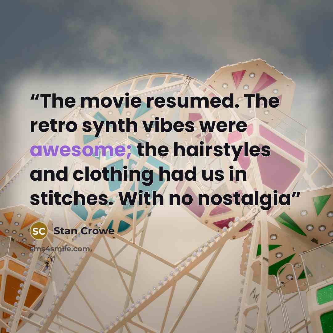 “The movie resumed. The retro synth vibes were awesome; the hairstyles and clothing had us in stitches. With no nostalgia” quote by Stan Crowe