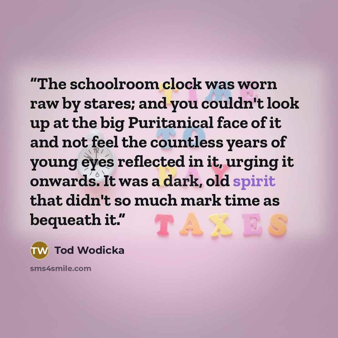 “The schoolroom clock was worn raw by stares; and you couldn't look up at the big Puritanical face of it and not feel the countless years of young eyes reflected in it, urging it onwards. It was a dark, old spirit that didn't so much mark time as bequeath it.” quote by Tod Wodicka