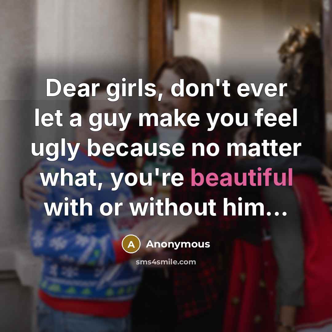 “Dear girls, don't ever let a guy make you feel ugly because no matter what, you're beautiful with or without him...” quote by Anonymous