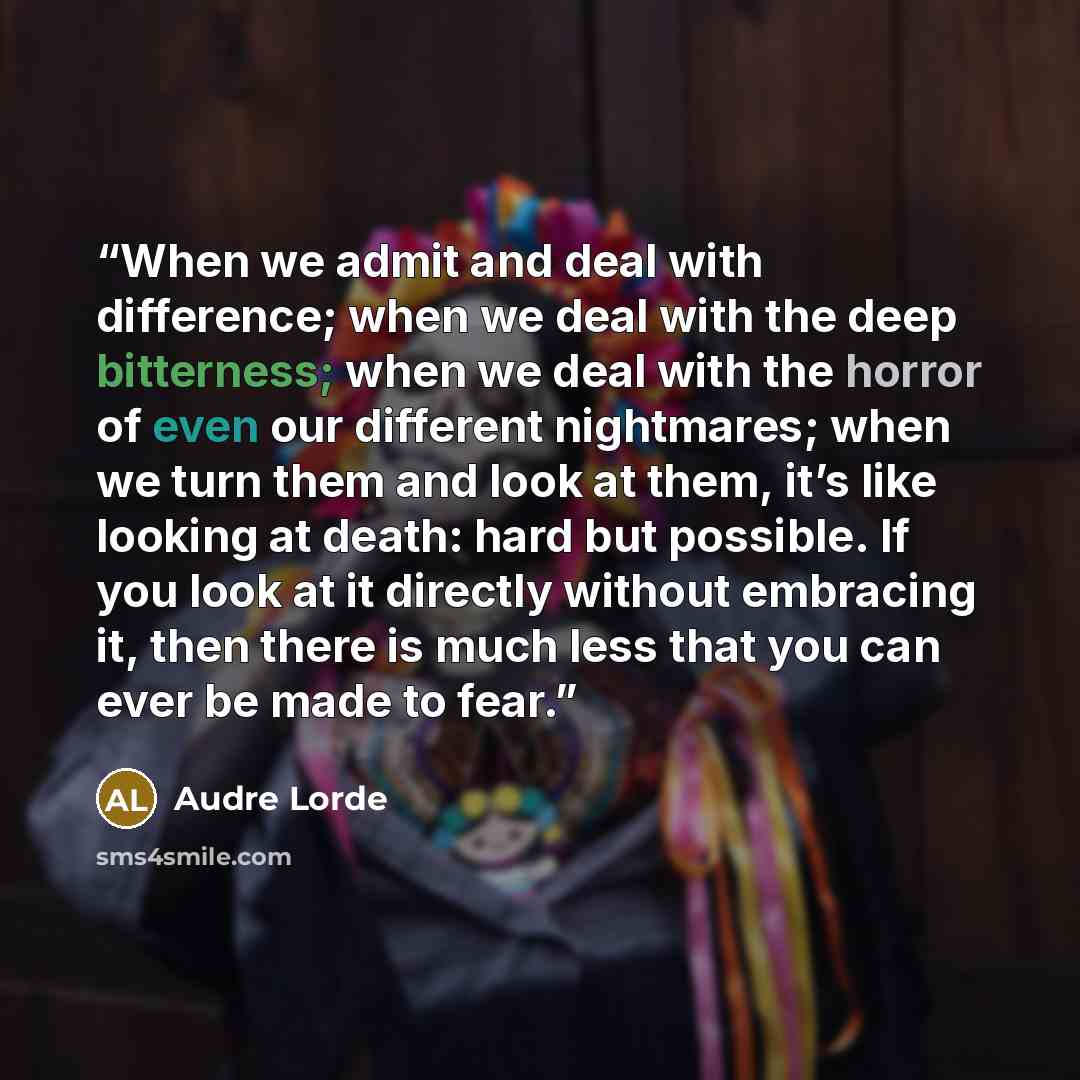 “When we admit and deal with difference; when we deal with the deep bitterness; when we deal with the horror of even our different nightmares; when we turn them and look at them, it’s like looking at death: hard but possible. If you look at it directly without embracing it, then there is much less…” quote by Audre Lorde