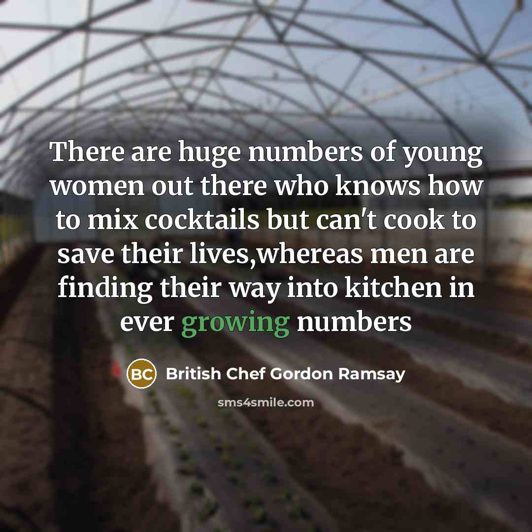 “There are huge numbers of young women out there who knows how to mix cocktails but can't cook to save their lives,whereas men are finding their way into kitchen in ever growing numbers” quote by British Chef Gordon Ramsay