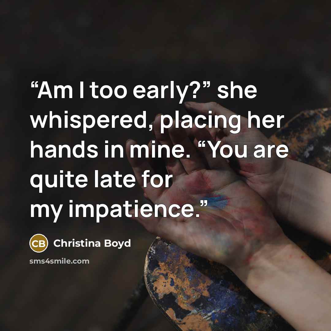 “Am I too early?” she whispered, placing her hands in mine. “You are quite late for my impatience.” quote by Christina Boyd