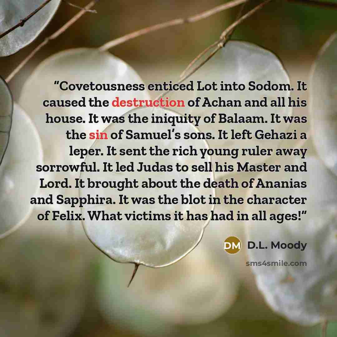“Covetousness enticed Lot into Sodom. It caused the destruction of Achan and all his house. It was the iniquity of Balaam. It was the sin of Samuel’s sons. It left Gehazi a leper. It sent the rich young ruler away sorrowful. It led Judas to sell his Master and Lord. It brought about the death of…” quote by D.L. Moody