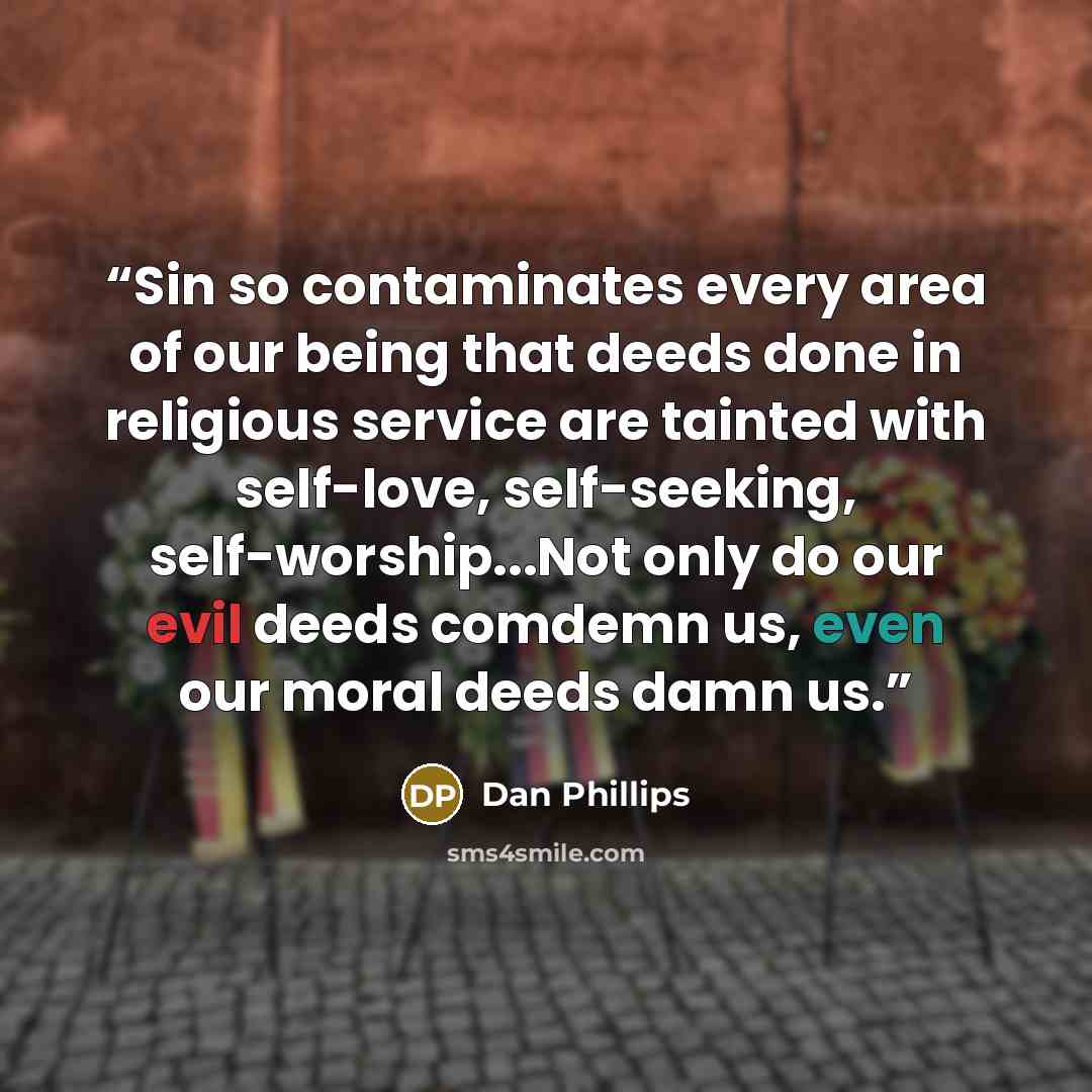 “Sin so contaminates every area of our being that deeds done in religious service are tainted with self-love, self-seeking, self-worship...Not only do our evil deeds comdemn us, even our moral deeds damn us.” quote by Dan Phillips
