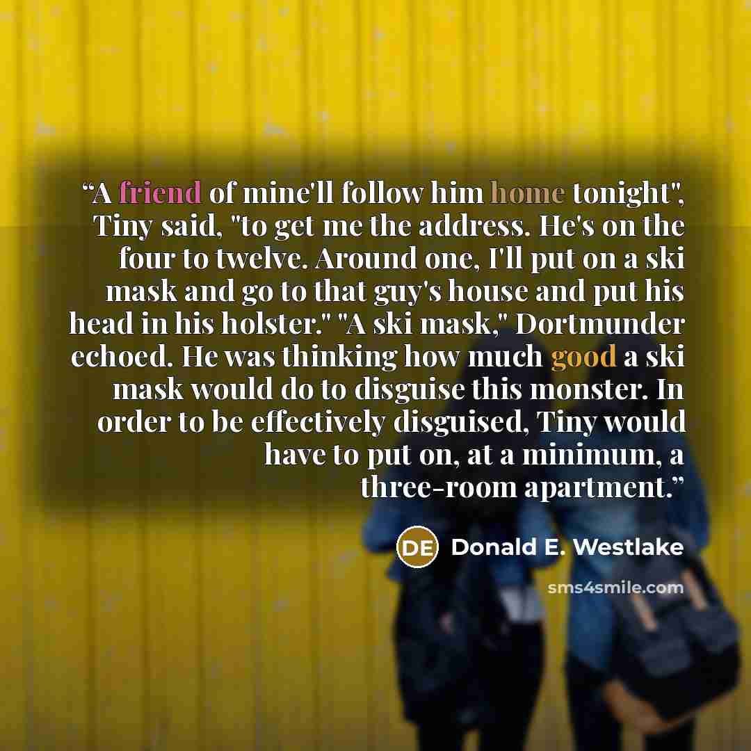 “A friend of mine'll follow him home tonight", Tiny said, "to get me the address. He's on the four to twelve. Around one, I'll put on a ski mask and go to that guy's house and put his head in his holster." "A ski mask," Dortmunder echoed. He was thinking how much good a ski mask would do to…” quote by Donald E. Westlake