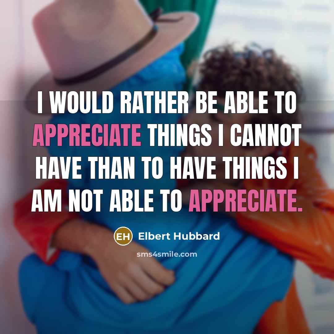 “I would rather be able to appreciate things I cannot have than to have things I am not able to appreciate.” quote by Elbert Hubbard