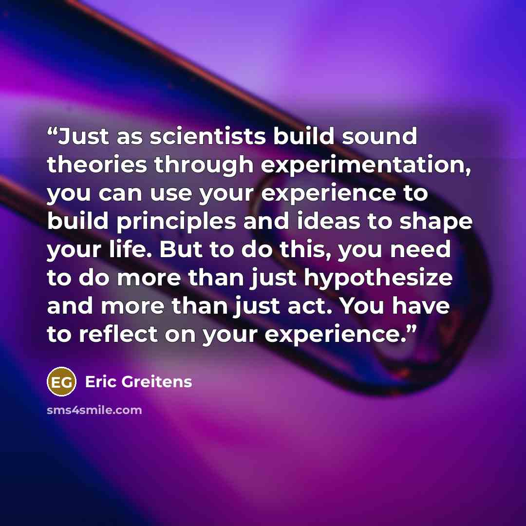 “Just as scientists build sound theories through experimentation, you can use your experience to build principles and ideas to shape your life. But to do this, you need to do more than just hypothesize and more than just act. You have to reflect on your experience.” quote by Eric Greitens