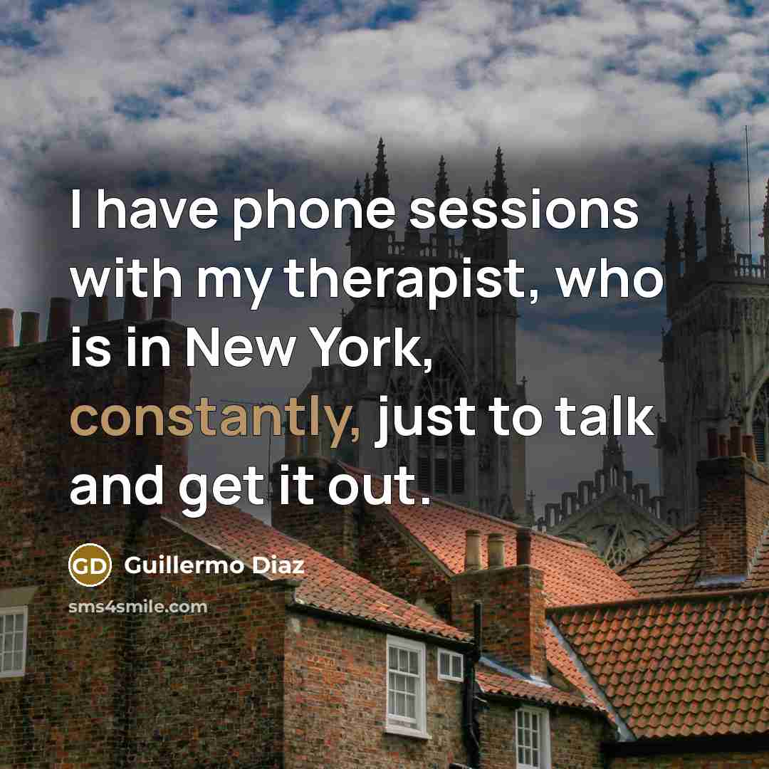 “I have phone sessions with my therapist, who is in New York, constantly, just to talk and get it out.” quote by Guillermo Diaz