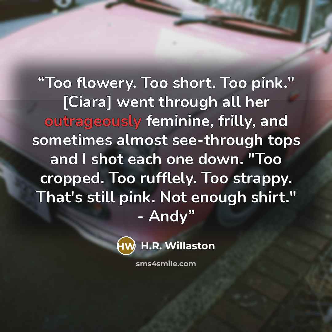 “Too flowery. Too short. Too pink." [Ciara] went through all her outrageously feminine, frilly, and sometimes almost see-through tops and I shot each one down. "Too cropped. Too rufflely. Too strappy. That's still pink. Not enough shirt." - Andy” quote by H.R. Willaston