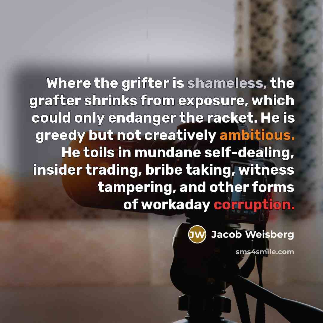 “Where the grifter is shameless, the grafter shrinks from exposure,…” quote by Jacob Weisberg