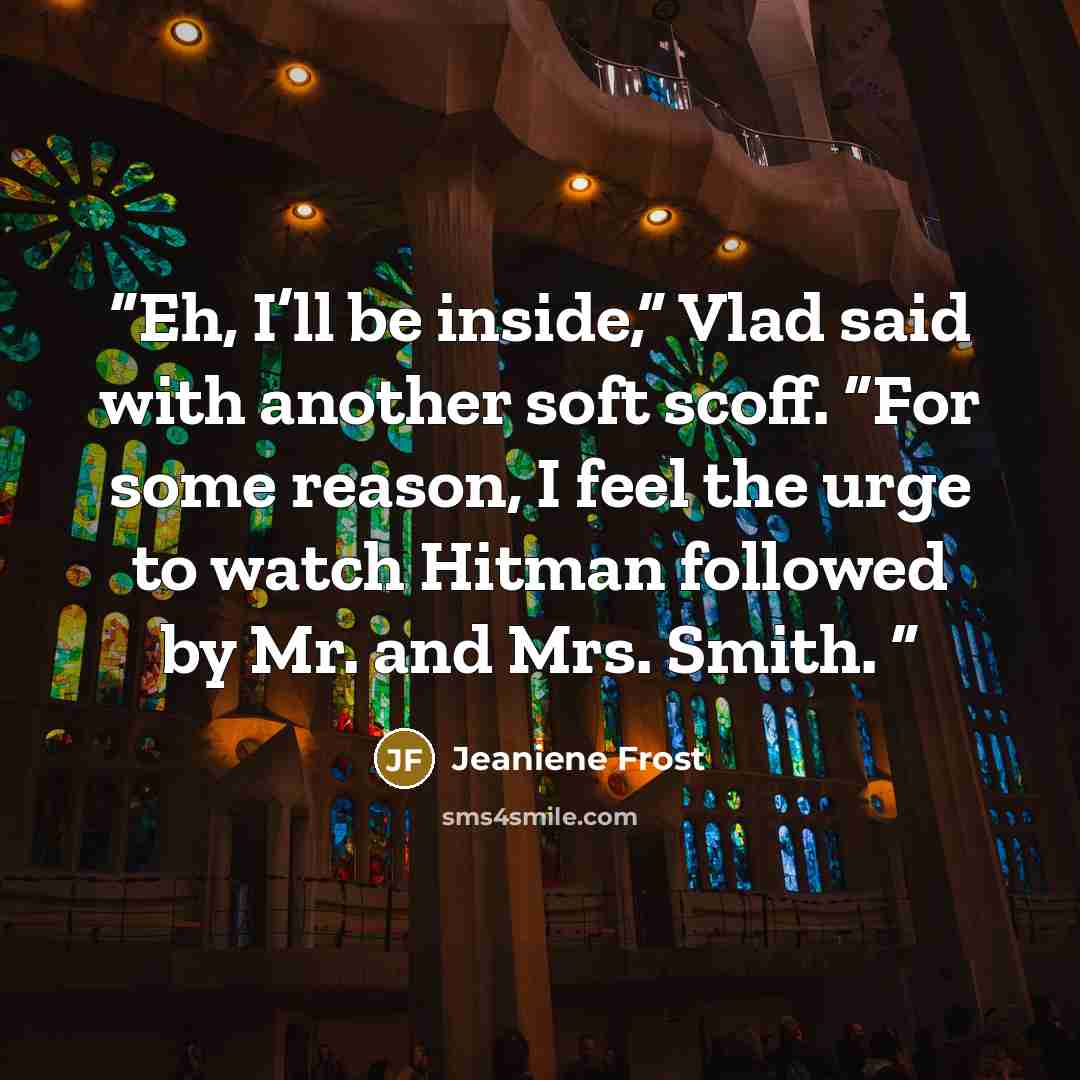“Eh, I’ll be inside,” Vlad said with another soft scoff. “For some reason, I feel the urge to watch Hitman followed by Mr. and Mrs. Smith.” quote by Jeaniene Frost