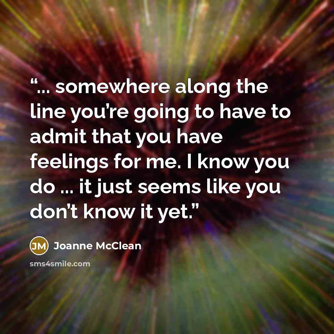“... somewhere along the line you’re going to have to admit that you have feelings for me. I know you do ... it just seems like you don’t know it yet.” quote by Joanne McClean