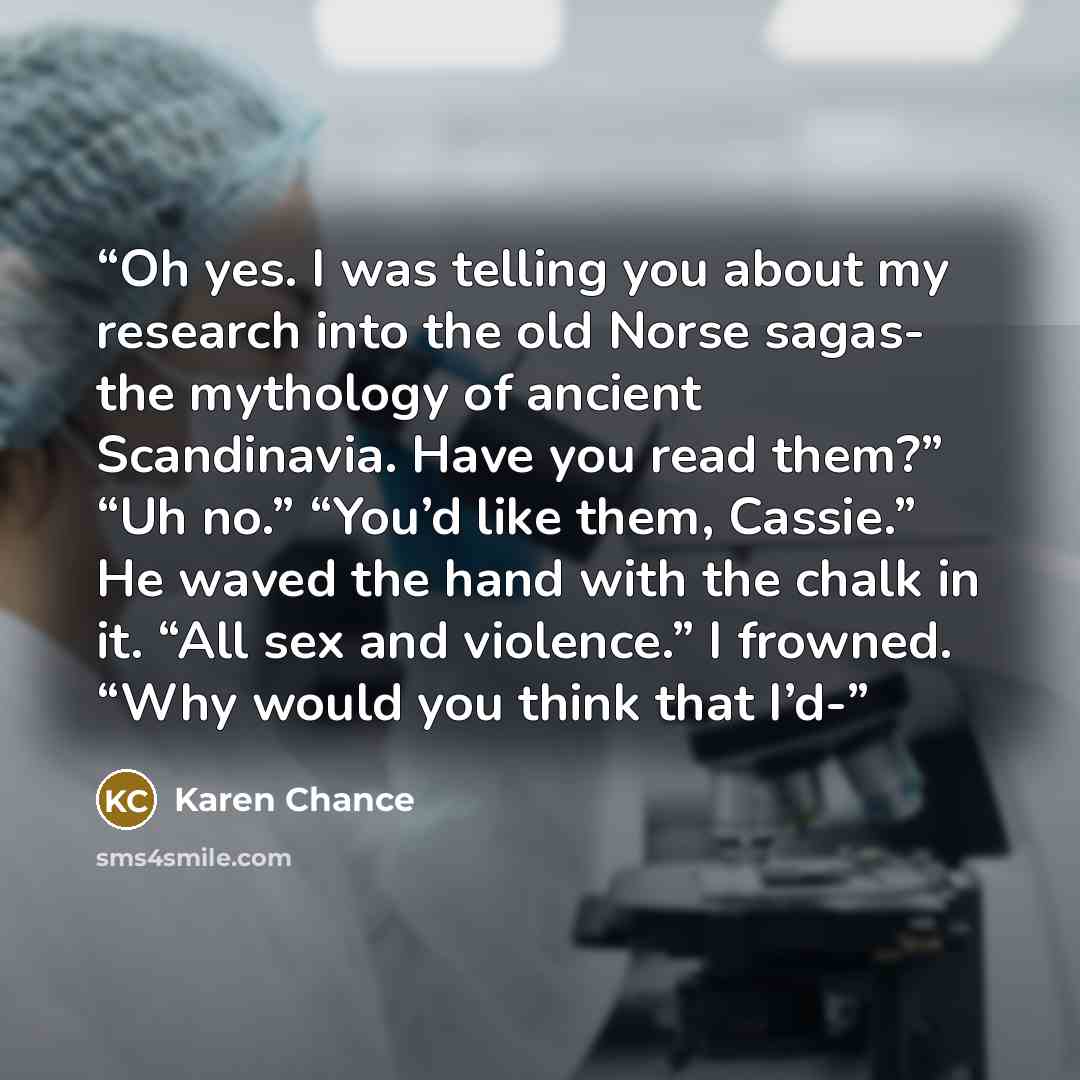 “Oh yes. I was telling you about my research into the old Norse sagas- the mythology of ancient Scandinavia. Have you read them?” “Uh no.” “You’d like them, Cassie.” He waved the hand with the chalk in it. “All sex and violence.” I frowned. “Why would you think that I’d-” quote by Karen Chance