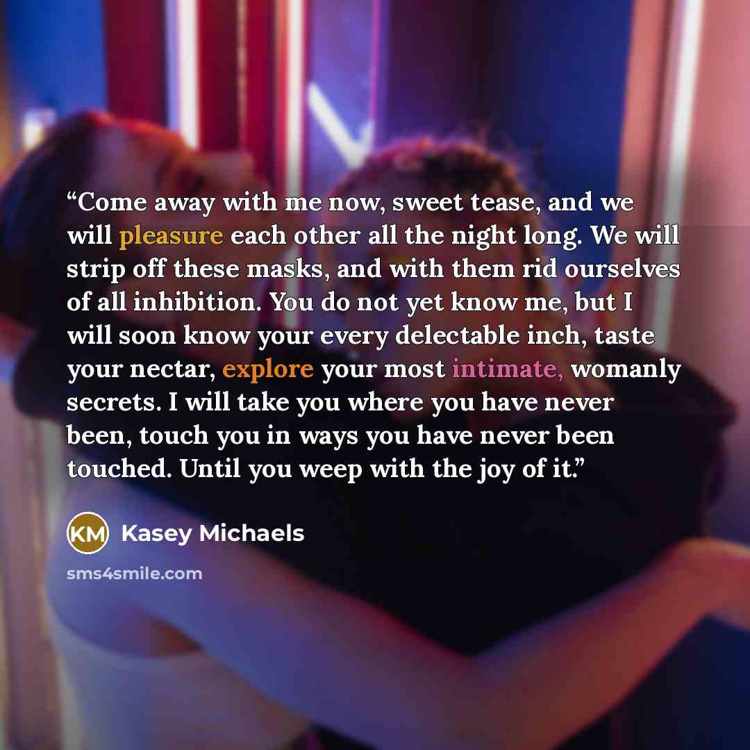 “Come away with me now, sweet tease, and we will pleasure each other all the night long. We will strip off these masks, and with them rid ourselves of all inhibition. You do not yet know me, but I will soon know your every delectable inch, taste your nectar, explore your most intimate, womanly…” quote by Kasey Michaels