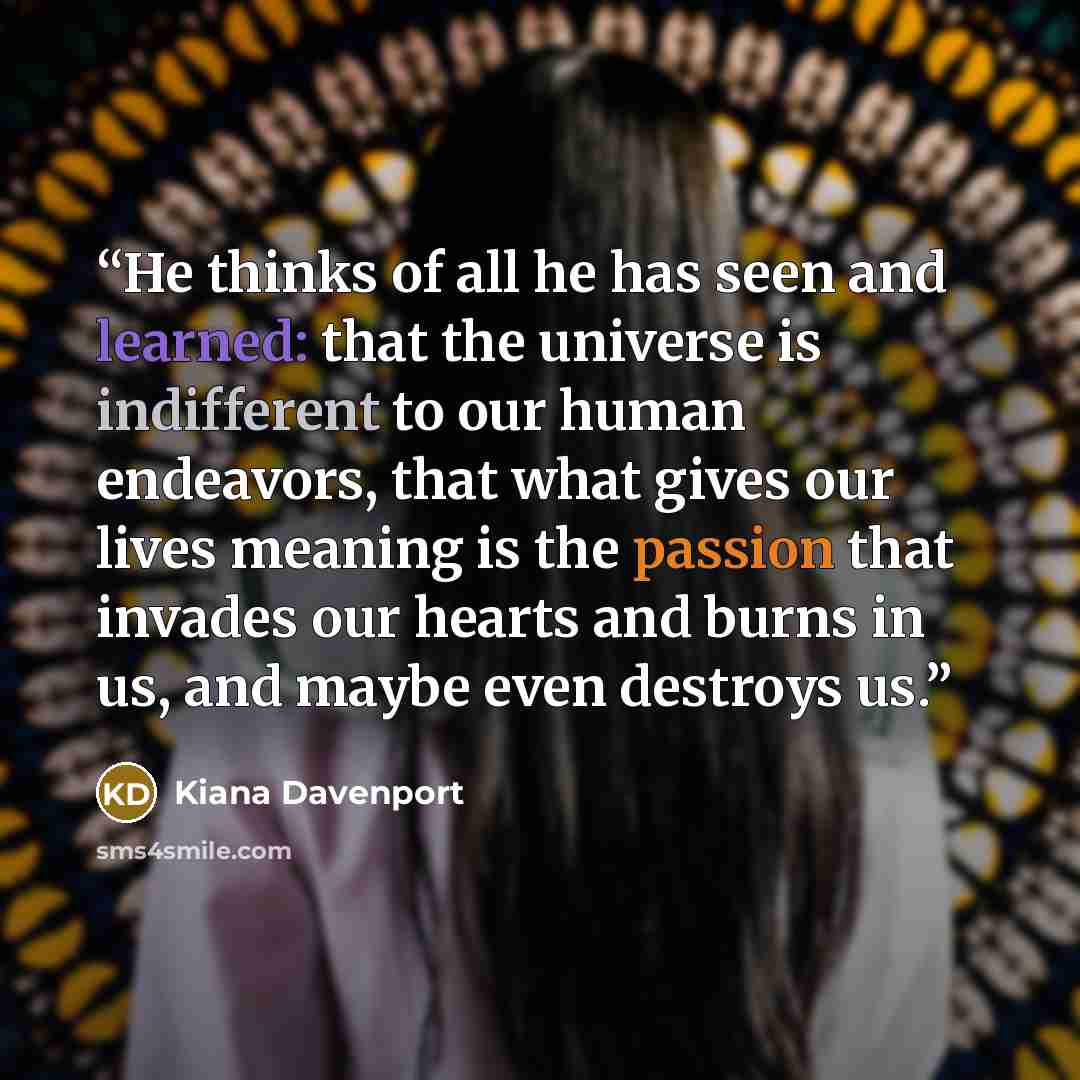 “He thinks of all he has seen and learned: that the universe is indifferent to our human endeavors, that what gives our lives meaning is the passion that invades our hearts and burns in us, and maybe even destroys us.” quote by Kiana Davenport
