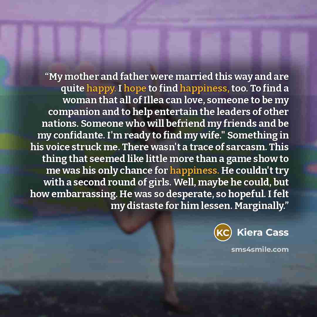 “My mother and father were married this way and are quite happy. I hope to find happiness, too. To find a woman that all of Illea can love, someone to be my companion and to help entertain the leaders of other nations. Someone who will befriend my friends and be my confidante. I'm ready to find my…” quote by Kiera Cass