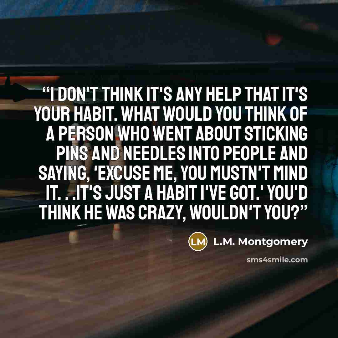 “I don't think it's any help that it's your habit. What would you think of a person who went about sticking pins and needles into people and saying, 'Excuse me, you mustn't mind it. . .it's just a habit I've got.' You'd think he was crazy, wouldn't you?” quote by L.M. Montgomery
