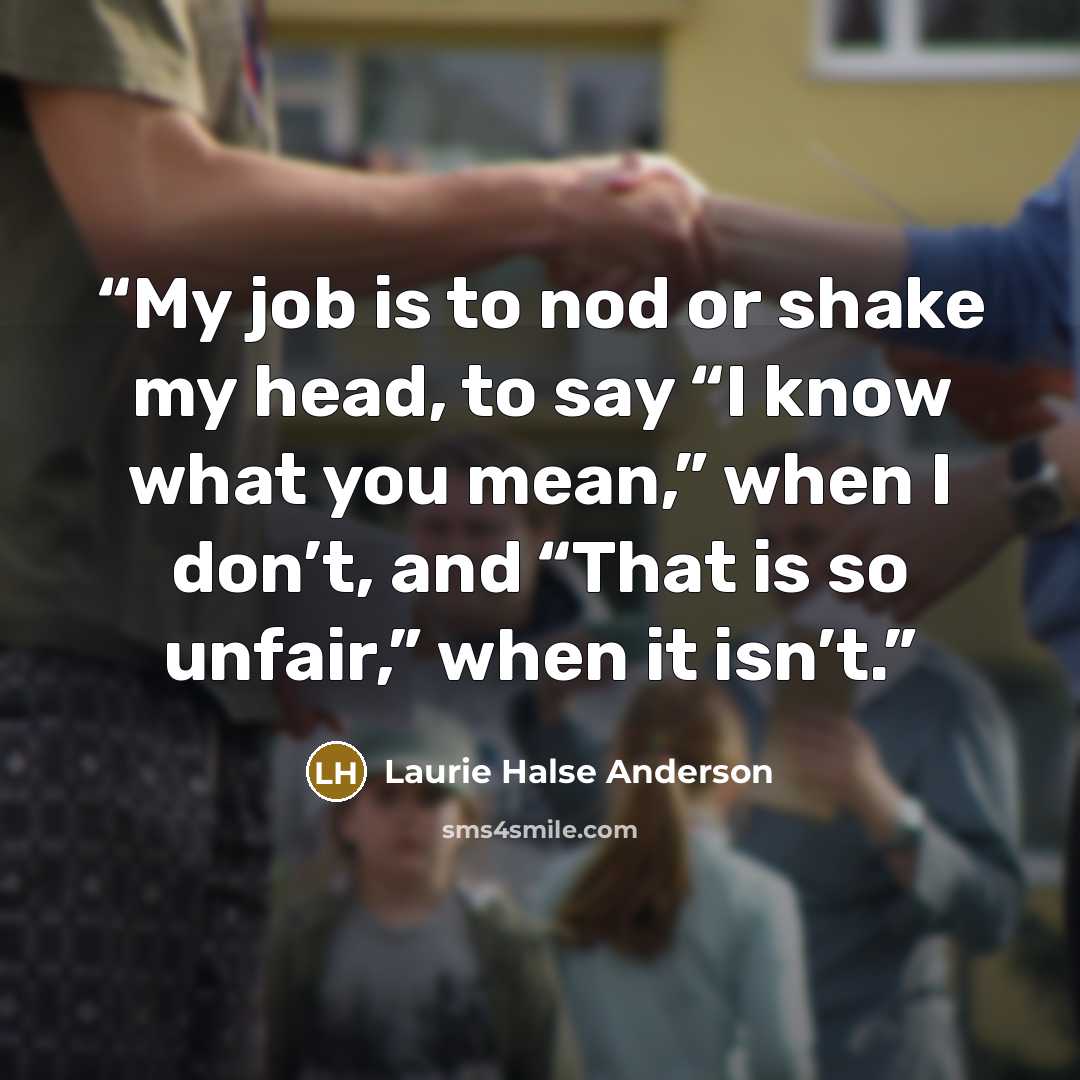 “My job is to nod or shake my head, to say “I know what you mean,” when I don’t, and “That is so unfair,” when it isn’t.” quote by Laurie Halse Anderson