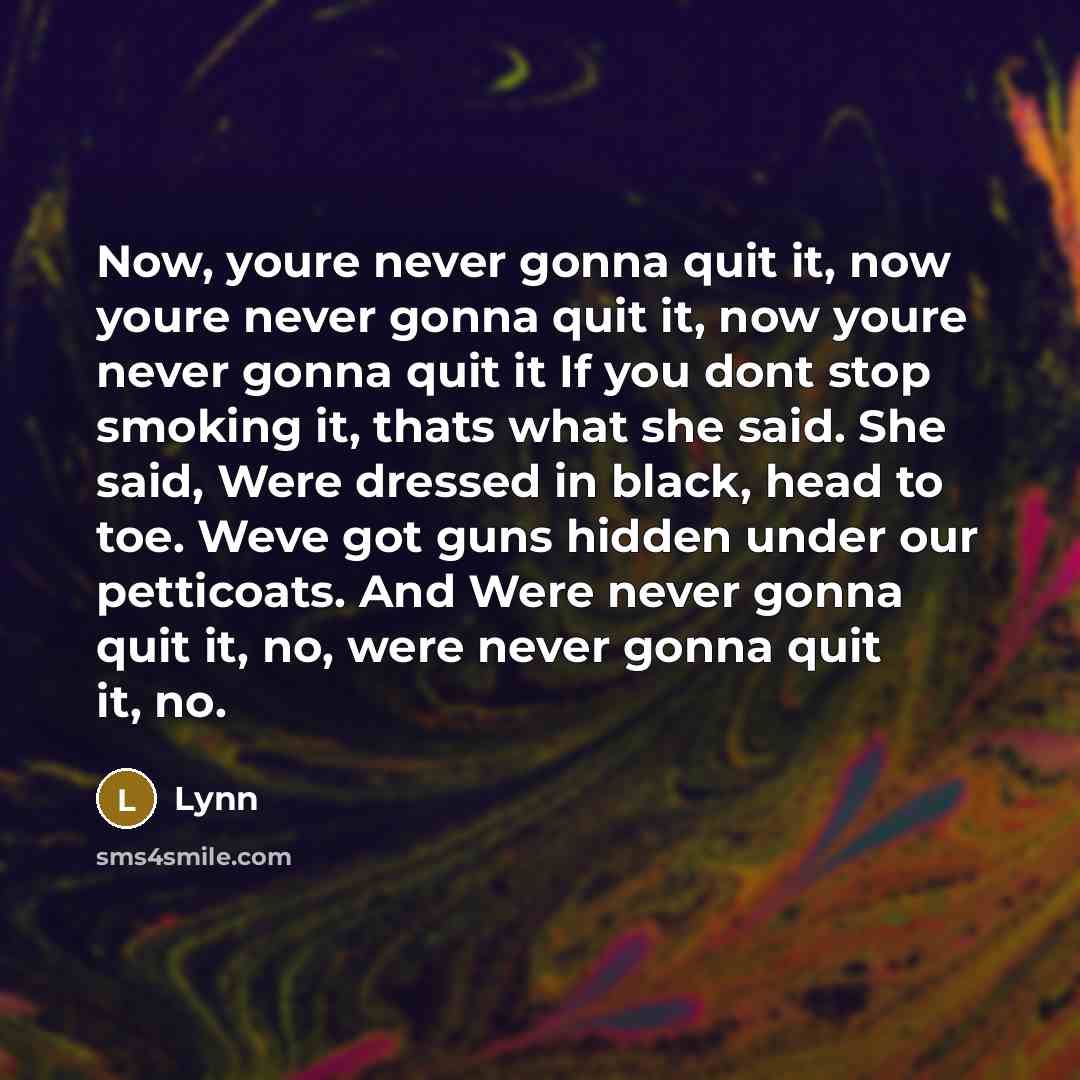 “Now, youre never gonna quit it, now youre never gonna quit it, now youre never gonna quit it If you dont stop smoking it, thats what she said. She said, Were dressed in black, head to toe. Weve got guns hidden under our petticoats. And Were never gonna quit it, no, were never gonna quit it, no.” quote by Lynn