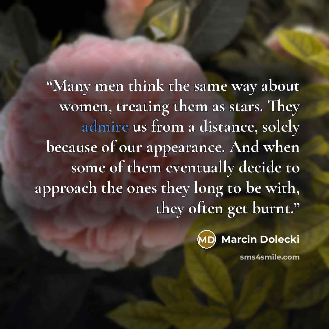 “Many men think the same way about women, treating them as stars. They admire us from a distance, solely because of our appearance. And when some of them eventually decide to approach the ones they long to be with, they often get burnt.” quote by Marcin Dolecki