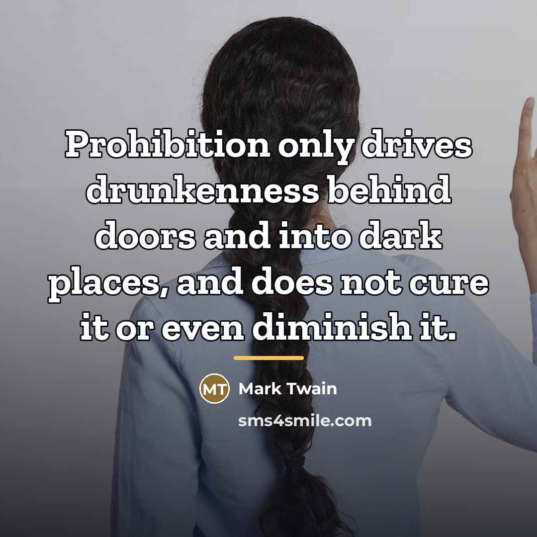 “Prohibition only drives drunkenness behind doors and into dark places,…” quote by Mark Twain