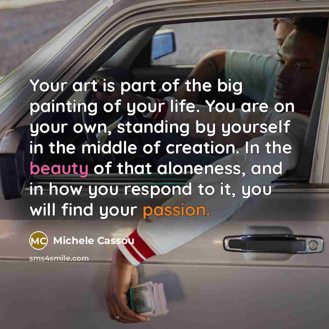 “Your art is part of the big painting of your life. You are on your own, standing by yourself in the middle of creation. In the beauty of that aloneness, and in how you respond to it, you will find your passion.” quote by Michele Cassou