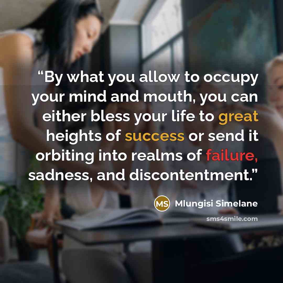 “By what you allow to occupy your mind and mouth, you can either bless your life to great heights of success or send it orbiting into realms of failure, sadness, and discontentment.” quote by Mlungisi Simelane