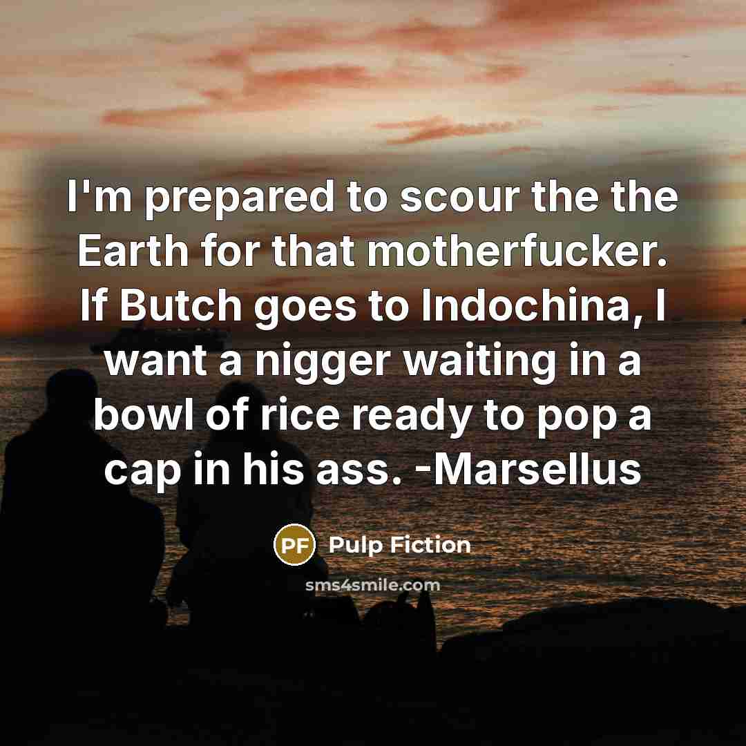 “I'm prepared to scour the the Earth for that motherfucker. If Butch goes to Indochina, I want a nigger waiting in a bowl of rice ready to pop a cap in his ass. -Marsellus” quote by Pulp Fiction
