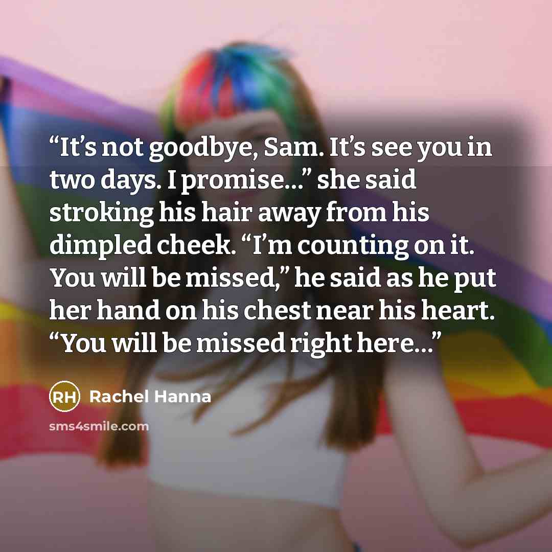 “It’s not goodbye, Sam. It’s see you in two days. I promise…” she said stroking his hair away from his dimpled cheek. “I’m counting on it. You will be missed,” he said as he put her hand on his chest near his heart. “You will be missed right here…” quote by Rachel Hanna
