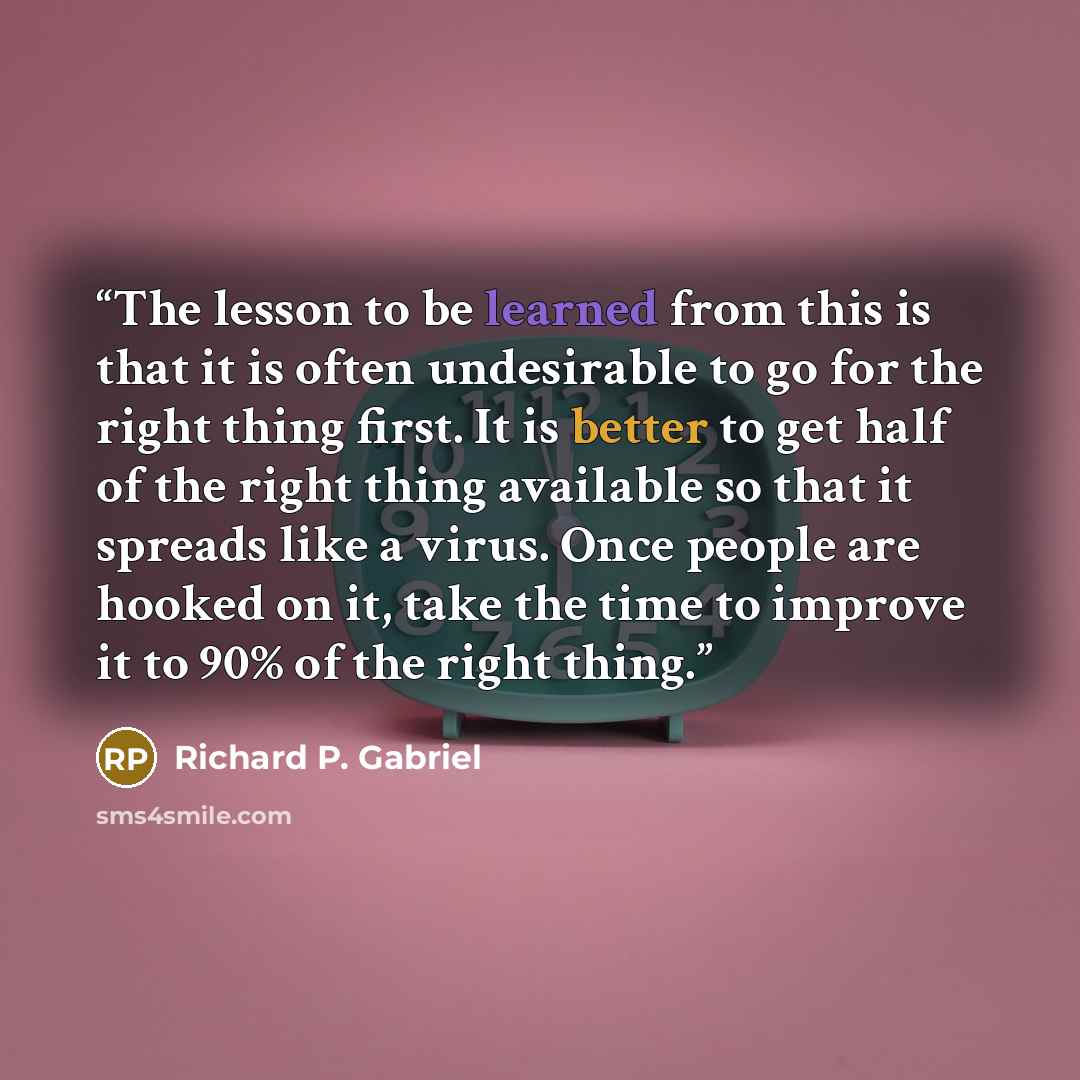 “The lesson to be learned from this is that it is often undesirable to go for the right thing first. It is better to get half of the right thing available so that it spreads like a virus. Once people are hooked on it, take the time to improve it to 90% of the right thing.” quote by Richard P. Gabriel