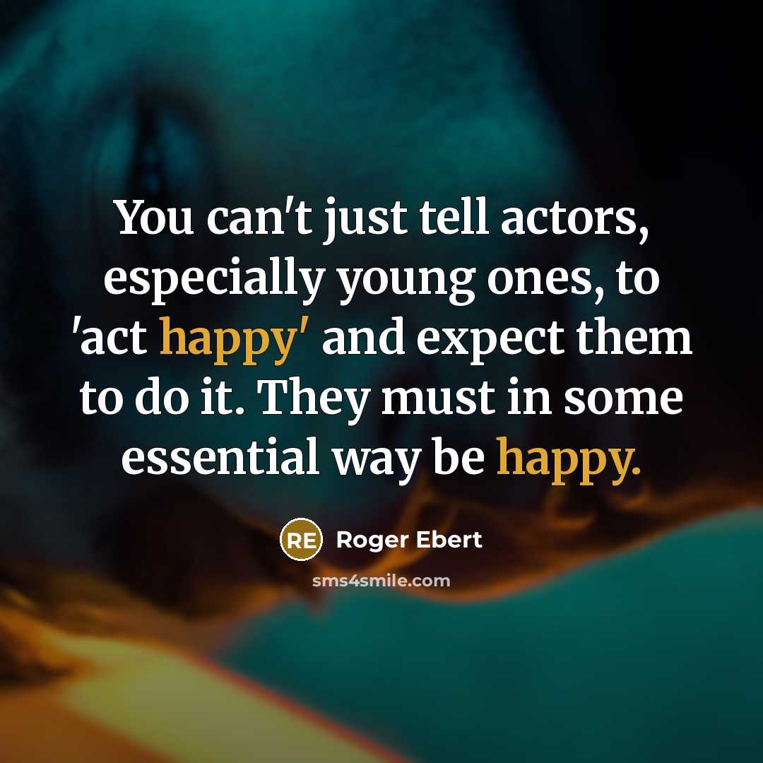 “You can't just tell actors, especially young ones, to 'act happy' and expect them to do it. They must in some essential way be happy.” quote by Roger Ebert