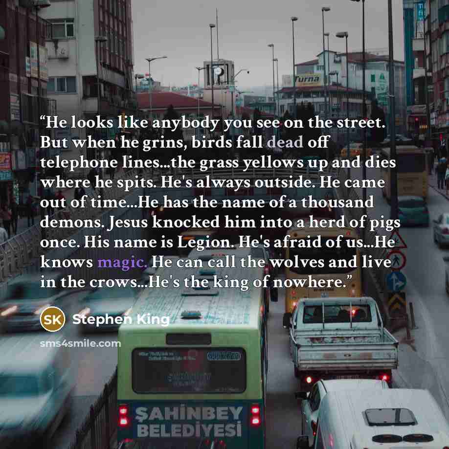 “He looks like anybody you see on the street. But when he grins, birds fall dead off telephone lines...the grass yellows up and dies where he spits. He's always outside. He came out of time...He has the name of a thousand demons. Jesus knocked him into a herd of pigs once. His name is Legion. He's…” quote by Stephen King