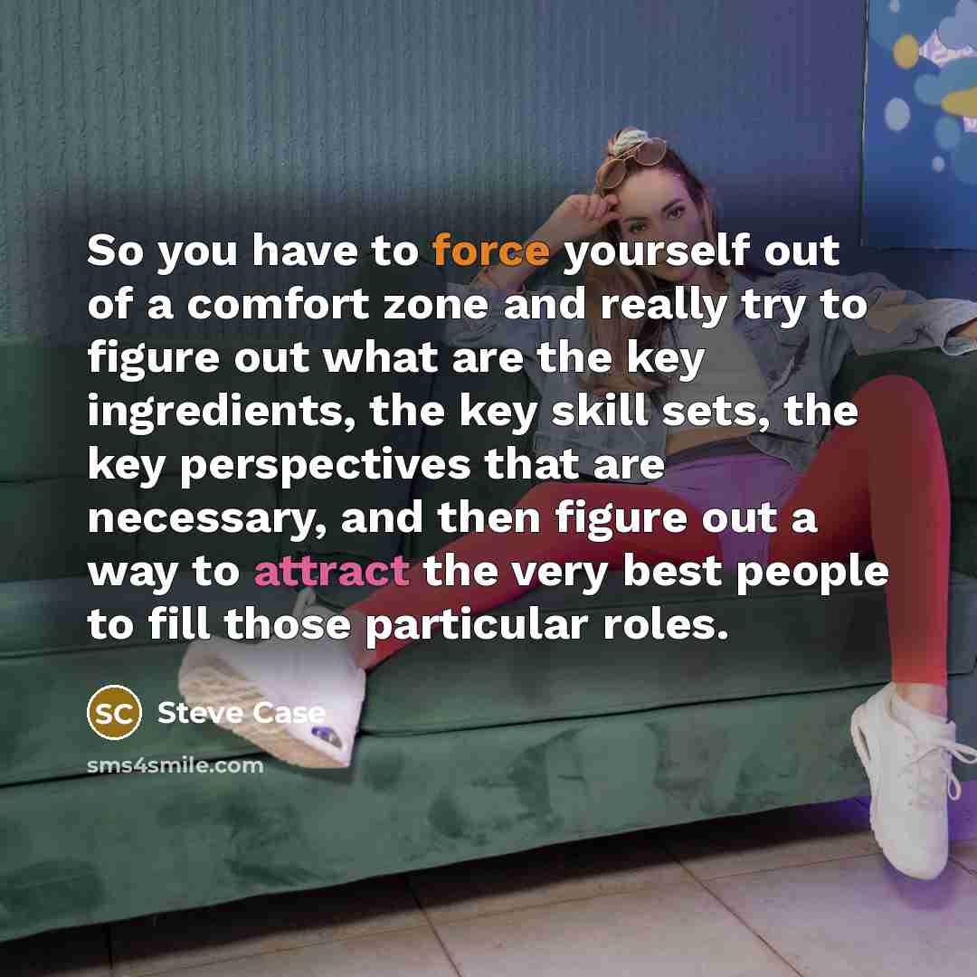 “So you have to force yourself out of a comfort zone and really try to figure out what are the key ingredients, the key skill sets, the key perspectives that are necessary, and then figure out a way to attract the very best people to fill those particular roles.” quote by Steve Case