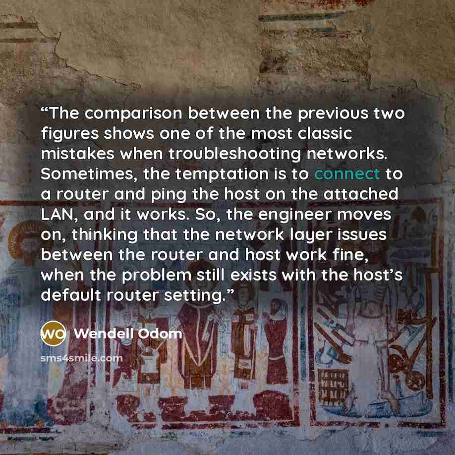 “The comparison between the previous two figures shows one of the most classic mistakes when troubleshooting networks. Sometimes, the temptation is to connect to a router and ping the host on the attached LAN, and it works. So, the engineer moves on, thinking that the network layer issues between…” quote by Wendell Odom