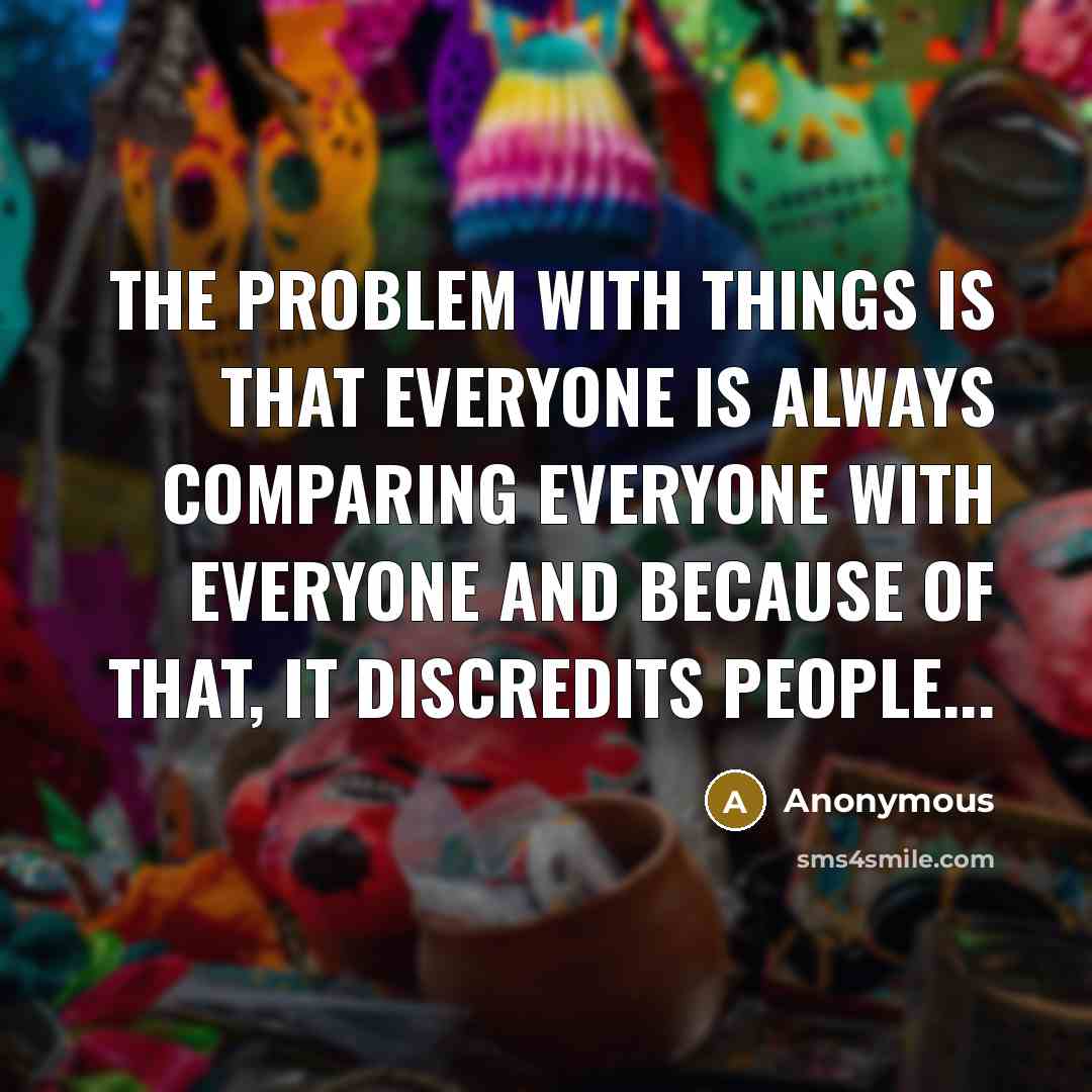 “The Problem With Things Is That Everyone Is Always Comparing Everyone With Everyone And Because Of That, It Discredits People...” quote by Anonymous