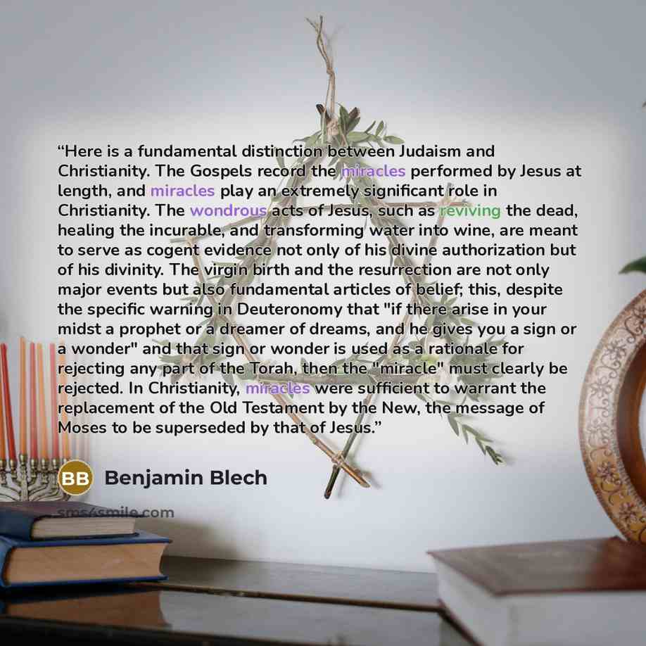 “Here is a fundamental distinction between Judaism and Christianity. The Gospels record the miracles performed by Jesus at length, and miracles play an extremely significant role in Christianity. The wondrous acts of Jesus, such as reviving the dead, healing the incurable, and transforming water…” quote by Benjamin Blech