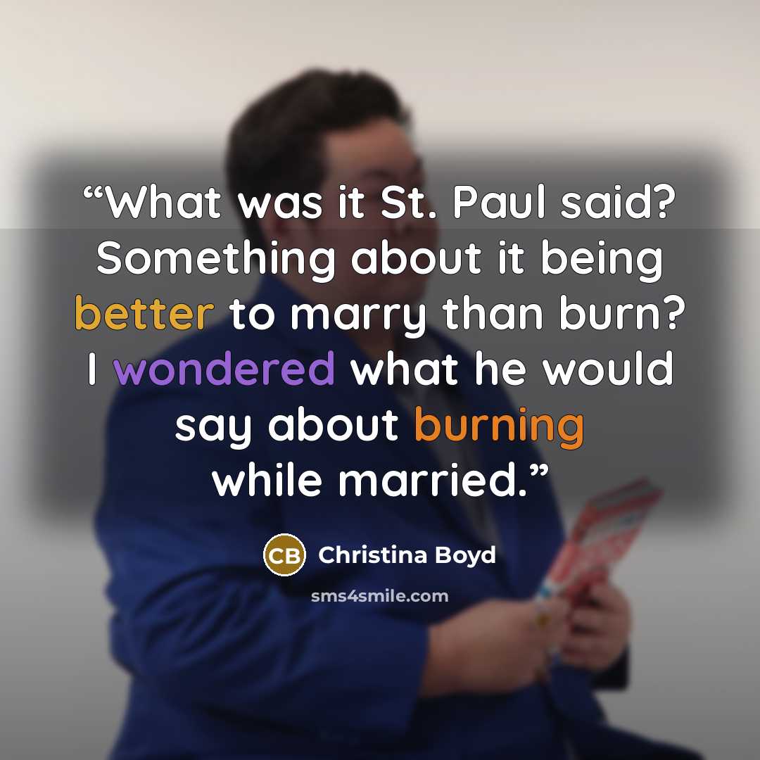 “What was it St. Paul said? Something about it being better to marry than burn? I wondered what he would say about burning while married.” quote by Christina Boyd