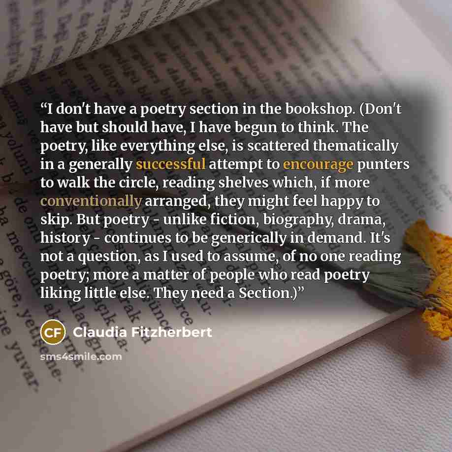 “I don't have a poetry section in the bookshop. (Don't have but should have, I have begun to think. The poetry, like everything else, is scattered thematically in a generally successful attempt to encourage punters to walk the circle, reading shelves which, if more conventionally arranged, they…” quote by Claudia Fitzherbert
