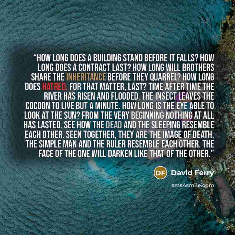 “How long does a building stand before it falls? How long does a contract last? How long will brothers share the inheritance before they quarrel? How long does hatred, for that matter, last? Time after time the river has risen and flooded. The insect leaves the cocoon to live but a minute. How long…” quote by David Ferry