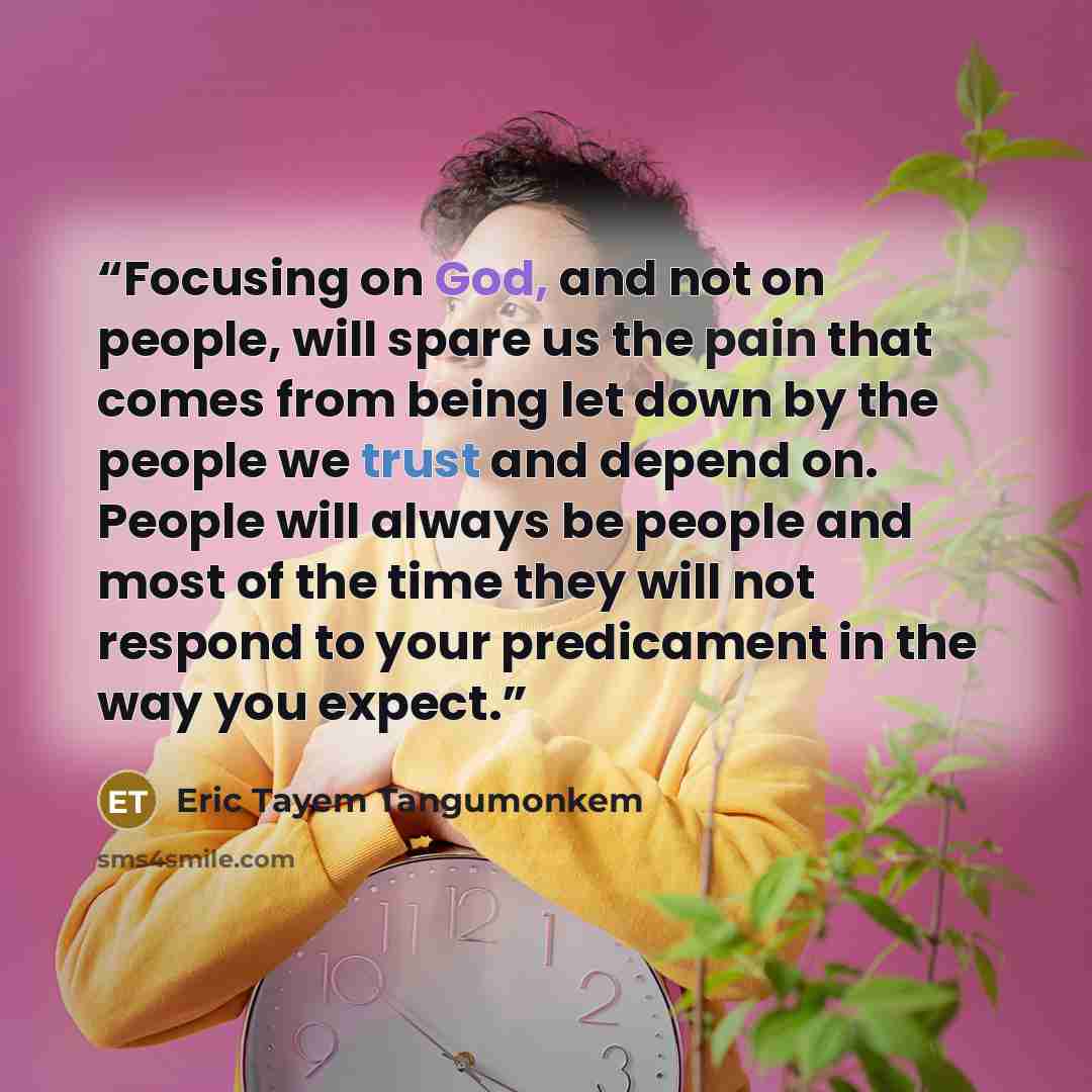 “Focusing on God, and not on people, will spare us the pain that comes from being let down by the people we trust and depend on. People will always be people and most of the time they will not respond to your predicament in the way you expect.” quote by Eric Tayem Tangumonkem