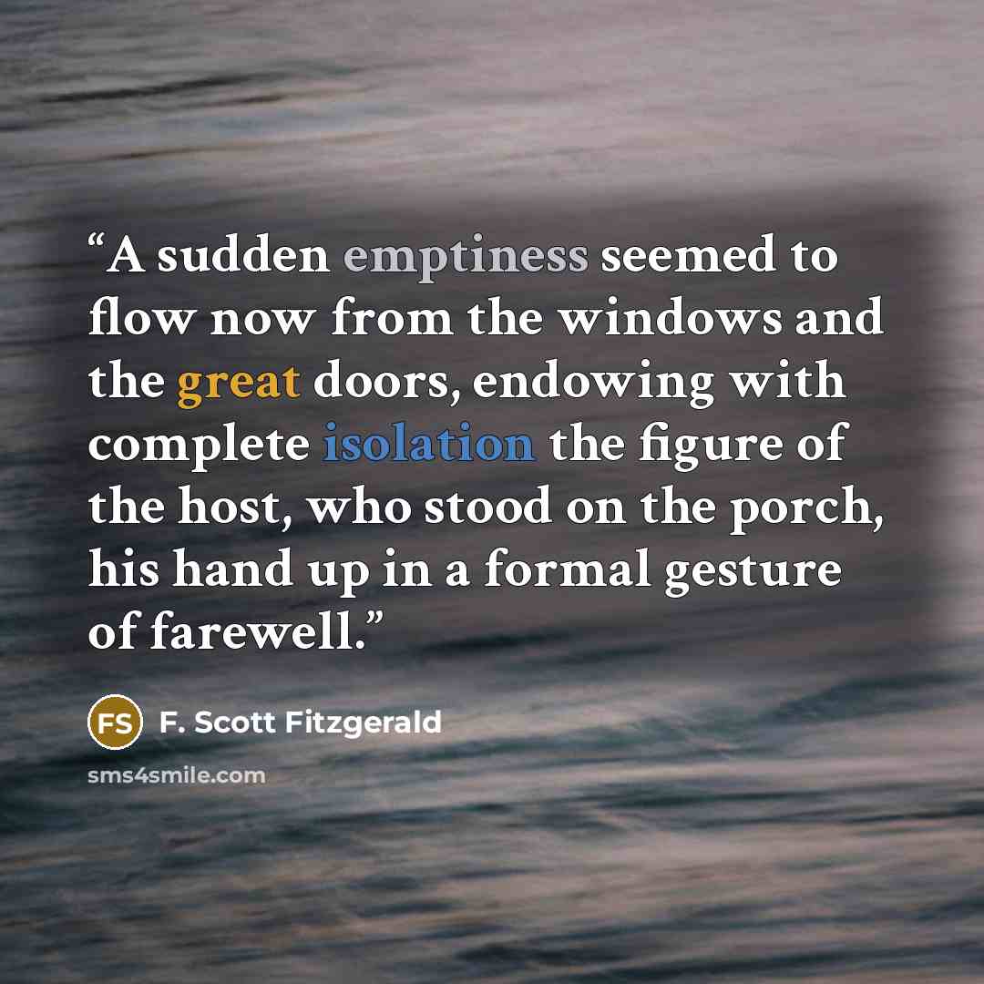 “A sudden emptiness seemed to flow now from the windows and the great doors, endowing with complete isolation the figure of the host, who stood on the porch, his hand up in a formal gesture of farewell.” quote by F. Scott Fitzgerald