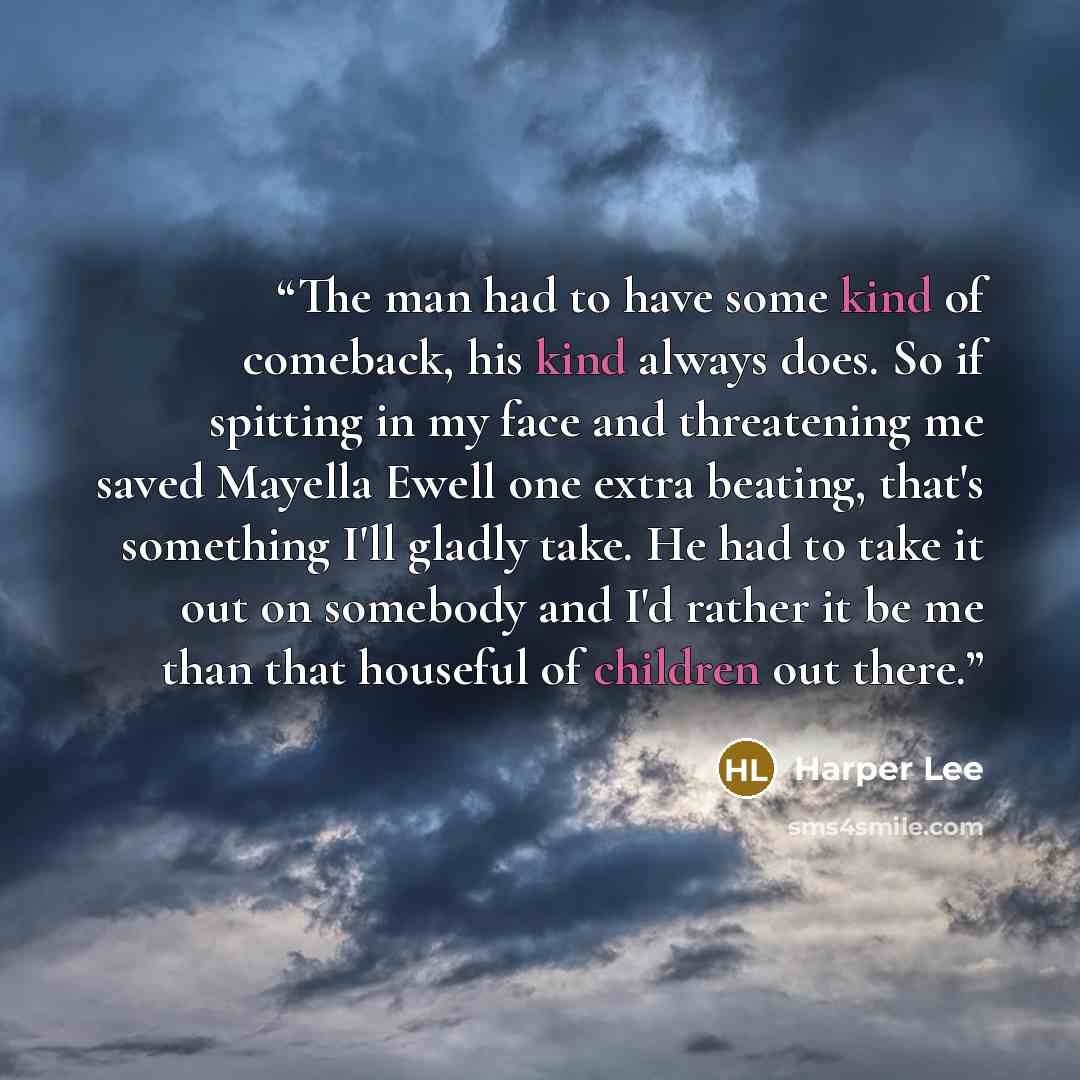 “The man had to have some kind of comeback, his kind always does. So if spitting in my face and threatening me saved Mayella Ewell one extra beating, that's something I'll gladly take. He had to take it out on somebody and I'd rather it be me than that houseful of children out there.” quote by Harper Lee