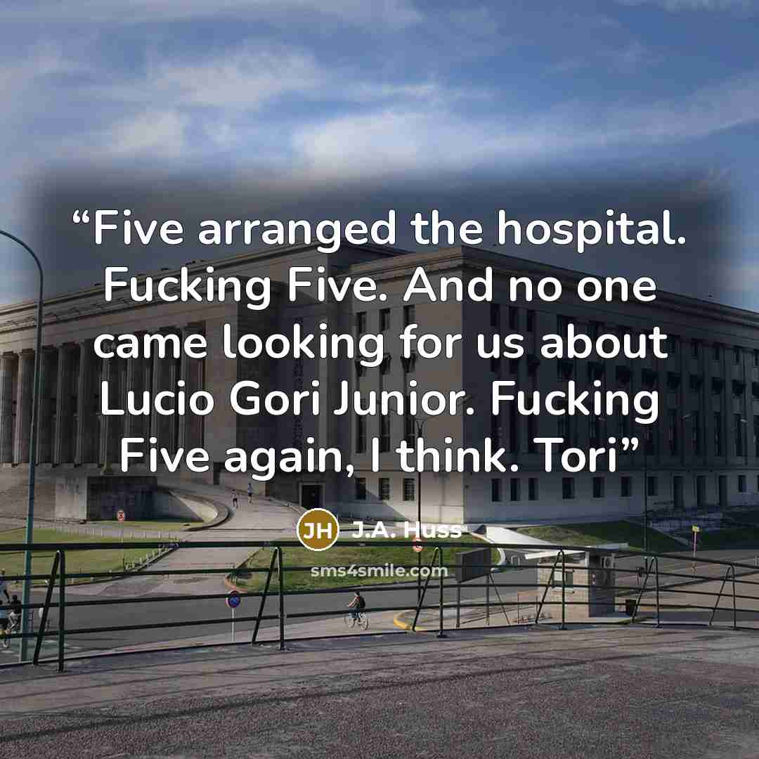“Five arranged the hospital. Fucking Five. And no one came looking for us about Lucio Gori Junior. Fucking Five again, I think. Tori” quote by J.A. Huss