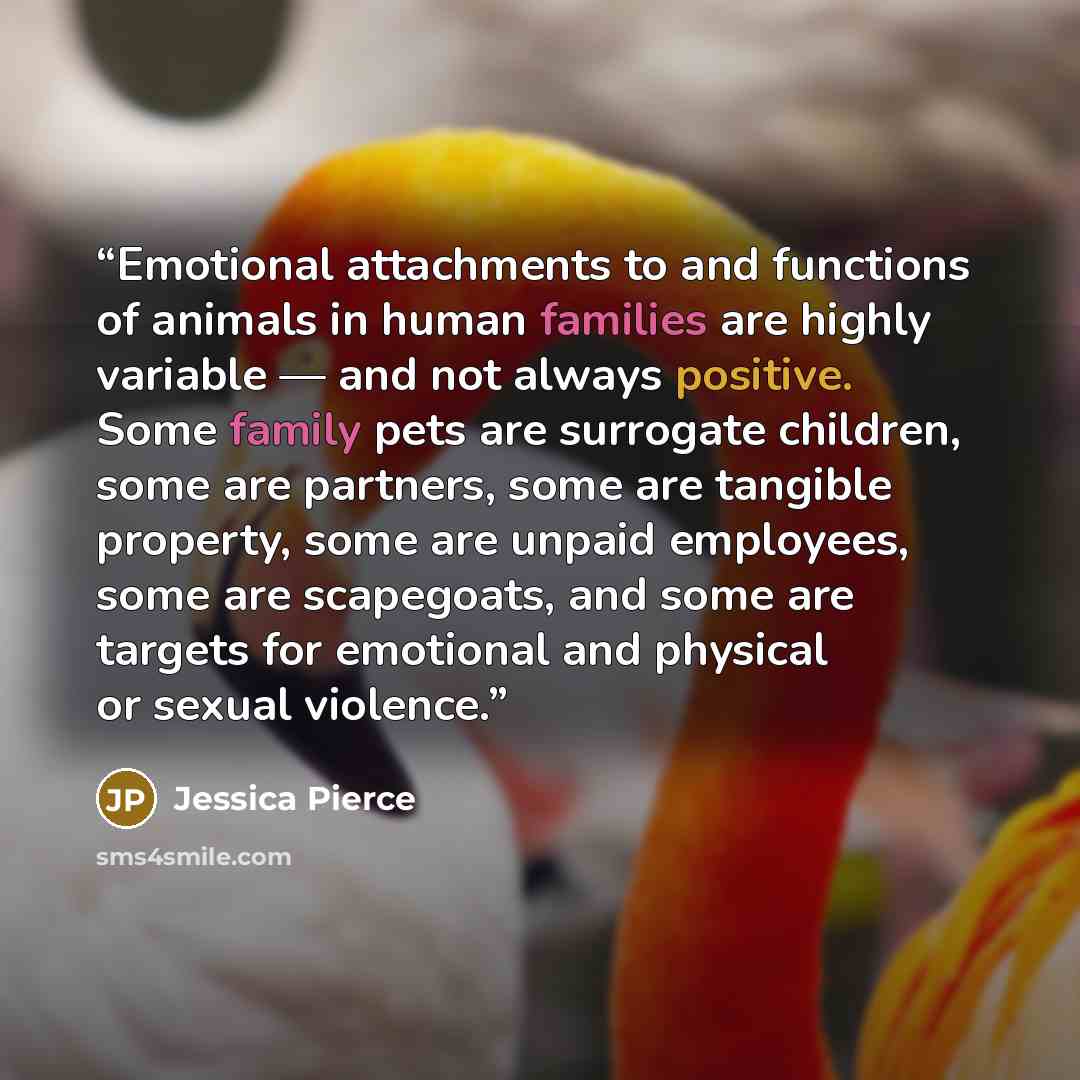 “Emotional attachments to and functions of animals in human families are highly variable — and not always positive. Some family pets are surrogate children, some are partners, some are tangible property, some are unpaid employees, some are scapegoats, and some are targets for emotional and physical…” quote by Jessica Pierce
